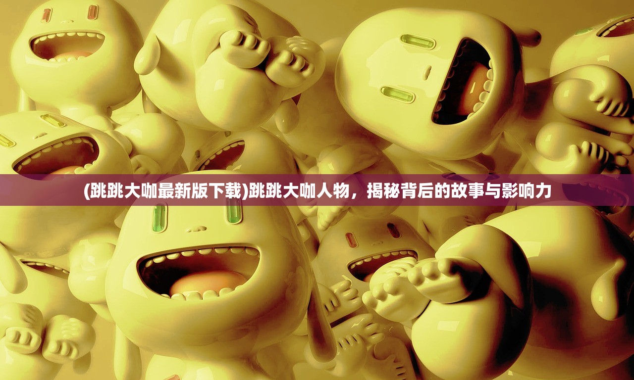 (跳跳大咖最新版下载)跳跳大咖人物，揭秘背后的故事与影响力