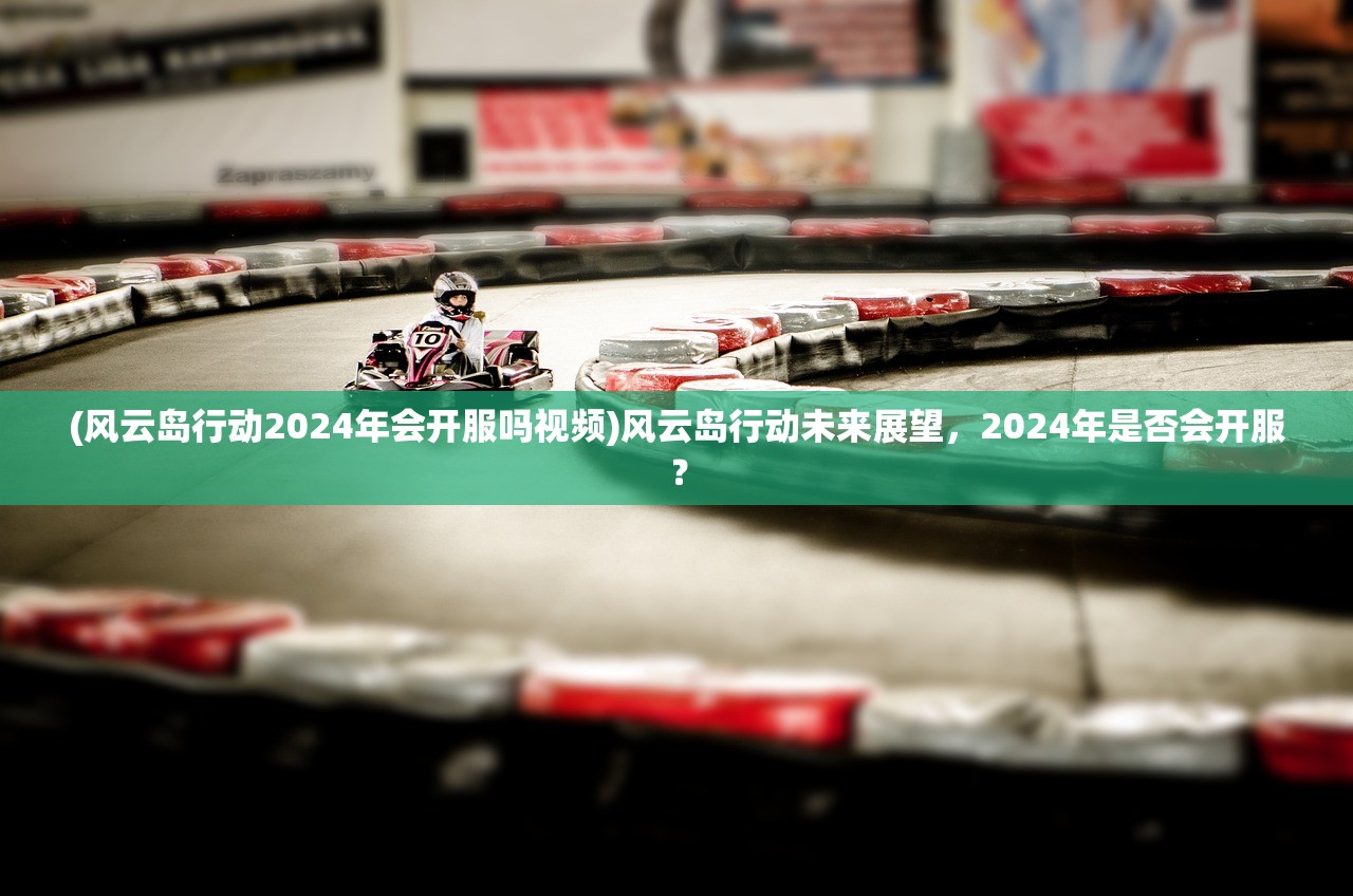 (风云岛行动2024年会开服吗视频)风云岛行动未来展望,2024年是否会开服? (风云岛行动2024年会开服吗视频)风云岛行动未来展望,2024年是否会开服?