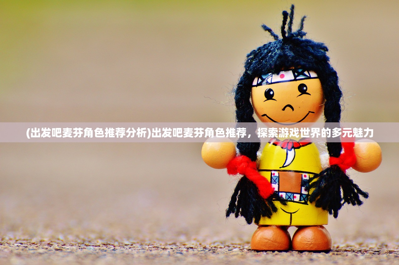 (出发吧麦芬角色推荐分析)出发吧麦芬角色推荐，探索游戏世界的多元魅力