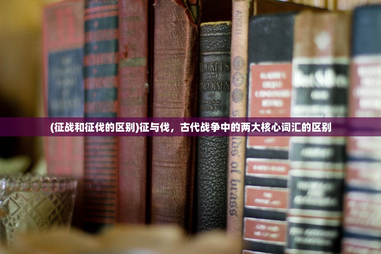 (征战和征伐的区别)征与伐,古代战争中的两大核心词汇的区别 (征战和征伐的区别)征与伐,古代战争中的两大核心词汇的区别