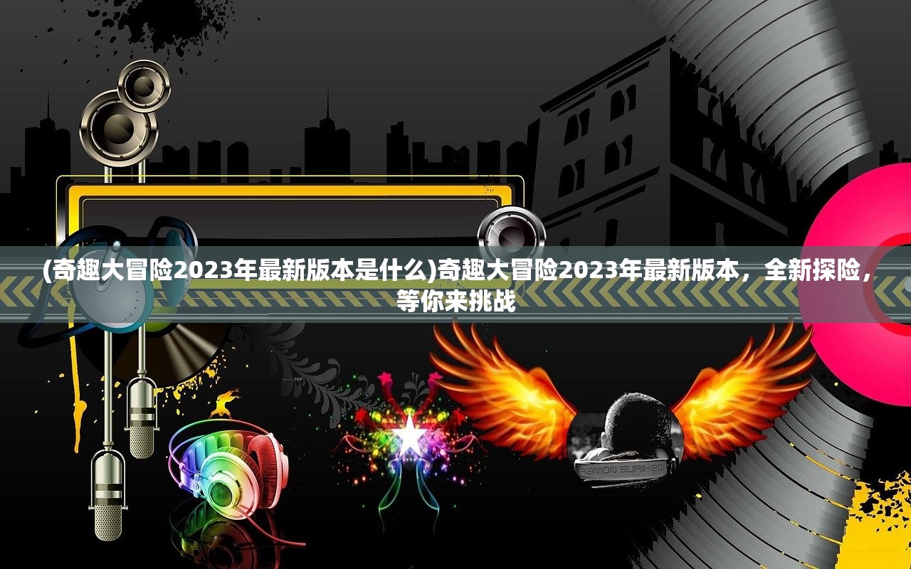 (奇趣大冒险2023年最新版本是什么)奇趣大冒险2023年最新版本，全新探险，等你来挑战
